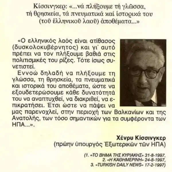 απο Dennis HoidasΤΑ ΚΑΤΑΦΕΡΕ ΜΙΑ ΧΑΡΑ! ΚΙ ΑΦΟΥ ΟΛΟΚΛΗΡΩΣΕ ΤΗΝ ΔΟΥΛΕΙΑ ΤΟΥ ΕΙΠΕ ΝΑ ΑΠΟΣΥΡΘΕΙ ΙΚΑΝΟΠΟΙΗΜΕΝΟΣ. Ενας ολοκληρος εσμος πρακτορων (και ηλιθιων που πιστευει τους πρωτους) δηλωνουν με μανια: "αυτο δεν το ειπε ποτε!" Για να σκεπαστει αυτη η γκαφα ολκης και τα προβατα του Αβρααμ να συνεχισουν να τρωνε ΄ήσυχα τον σανο τους. Τοτε, πώς το μαθαμε; Απλα, οταν ο Κισσινγκερ εβγαλε την περιφημη αυτη ομιλια, μπροστα στους ραββινους της Γερμανιας, μεσα σε εβραϊκη Συναγωγη, με αυστηρα επιλεγμενο ακροατηριο, κανεις δεν προσεξε οτι ο διαπιστευμενος εκ μερους της ραδιοφωνιας Ντοϊτσε Βελλε, ΄΄ηταν ενας Ελληνας, που μετεφερε αυτα που ακουσε στον Χρηστο Λαμπρακη, ο οποιος και τα δημοσιευσε (στο Βημα ή Τα Νεα - δεν θυμαμαι καλα...). Ο Ελληνας αυτος ηταν ο Μπακογιάννης, μετεπειτα συζυγος της Ντορας και, αργοτερα, "δολοφονημενος κατοπιν εντολης για να ανοιξει ο δρομος". Οταν τα ειπε αυτα τα λογια, ο Κισσινγκερ, η σταση του ακροατηριου απέδειξε ποιοι ειναι αυτοι που μας μισουν βαθυτατα, ως λαο, ενω μας παριστανουν τους "φιλους και συμμαχους". Αντε, για να πεφτουν οι τσιμπλες...